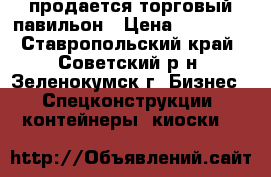 продается торговый павильон › Цена ­ 30 000 - Ставропольский край, Советский р-н, Зеленокумск г. Бизнес » Спецконструкции, контейнеры, киоски   